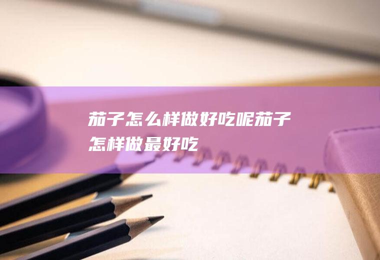 茄子怎么样做好吃呢(茄子怎样做最好吃)