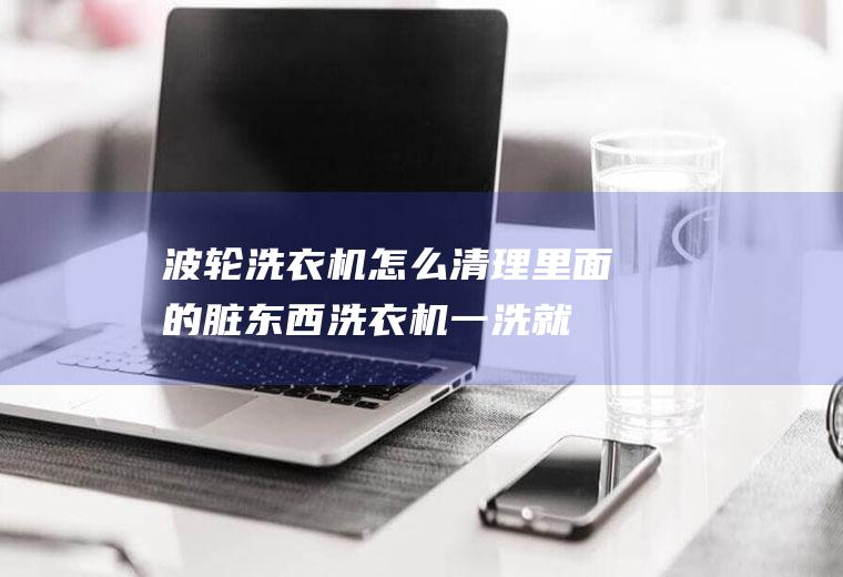 波轮洗衣机怎么清理里面的脏东西(洗衣机一洗就有脏渣子)