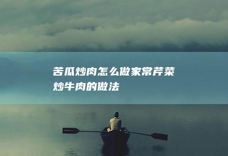 苦瓜炒肉怎么做(家常芹菜炒牛肉的做法)