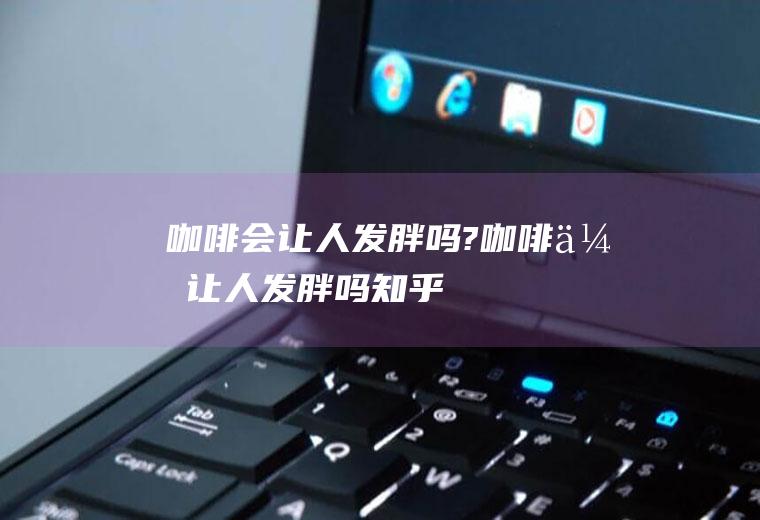 咖啡会让人发胖吗?咖啡会让人发胖吗知乎