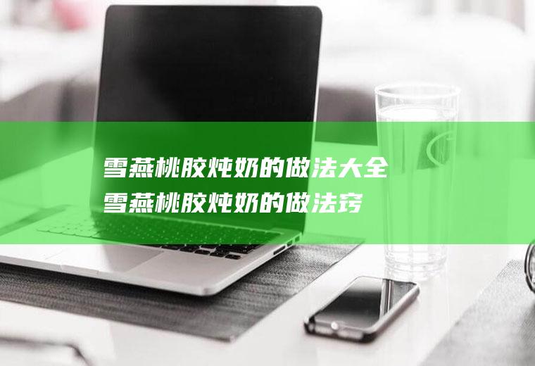 雪燕桃胶炖奶的做法大全(雪燕桃胶炖奶的做法窍门)