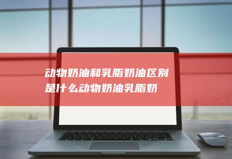 动物奶油和乳脂奶油区别是什么(动物奶油乳脂奶油区别)
