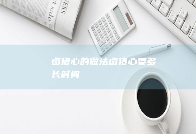 卤猪心的做法(卤猪心要多长时间)