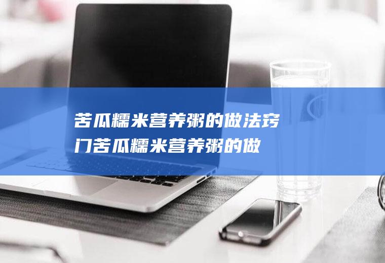 苦瓜糯米营养粥的做法窍门(苦瓜糯米营养粥的做法视频)