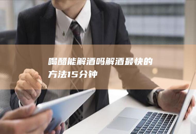 喝醋能解酒吗(解酒最快的方法15分钟)