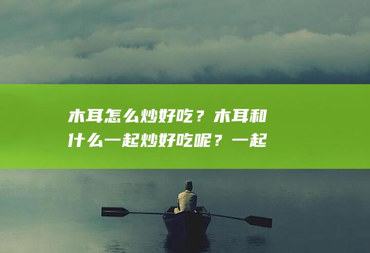 木耳怎么炒好吃？木耳和什么一起炒好吃呢？一起来看看吧