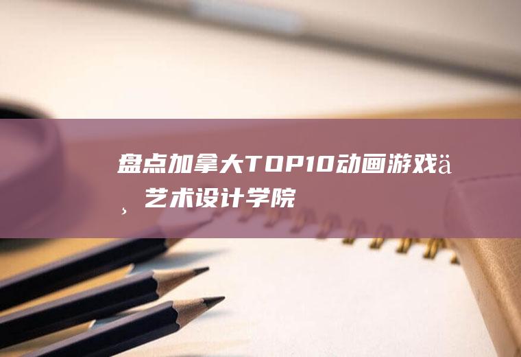 盘点加拿大TOP10动画、游戏与艺术设计学院(加拿大toppings好用吗)