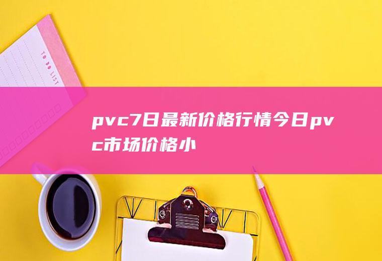 pvc7日最新价格行情：今日pvc市场价格小幅下跌
