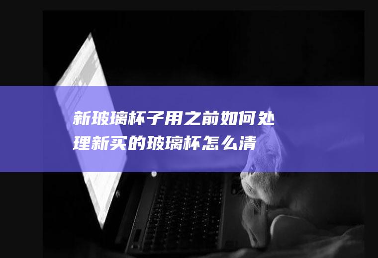 新玻璃杯子用之前如何处理(新买的玻璃杯怎么清洗)