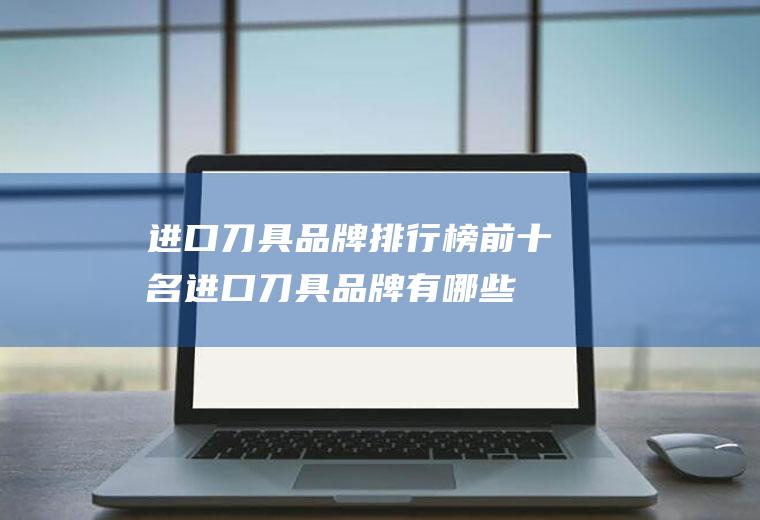 进口刀具品牌排行榜前十名,进口刀具品牌有哪些？