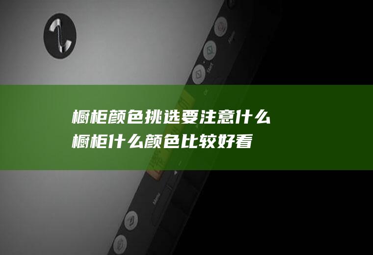 橱柜颜色挑选要注意什么(橱柜什么颜色比较好看)