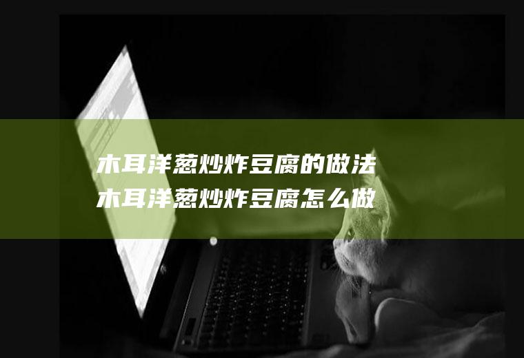 木耳洋葱炒炸豆腐的做法木耳洋葱炒炸豆腐怎么做