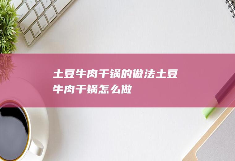 土豆牛肉干锅的做法土豆牛肉干锅怎么做