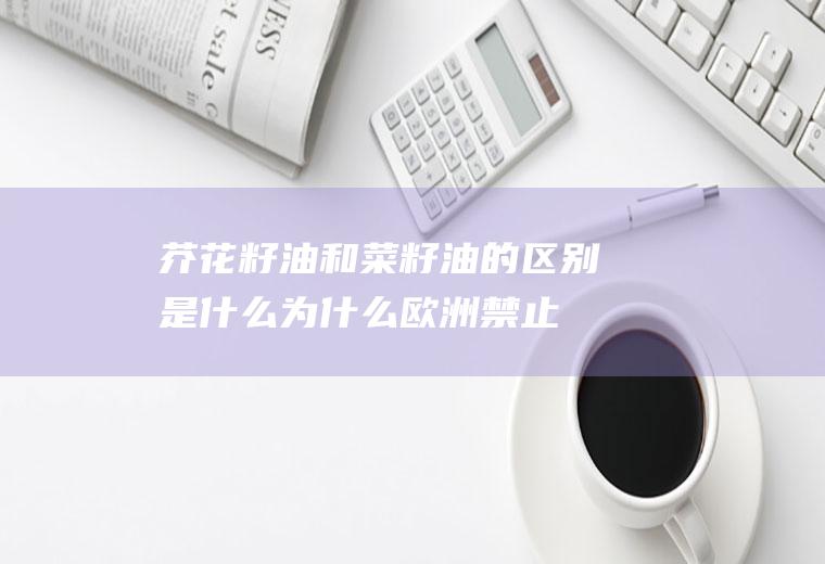 芥花籽油和菜籽油的区别是什么(为什么欧洲禁止芥花油)