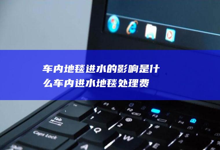 车内地毯进水的影响是什么(车内进水地毯处理费用)