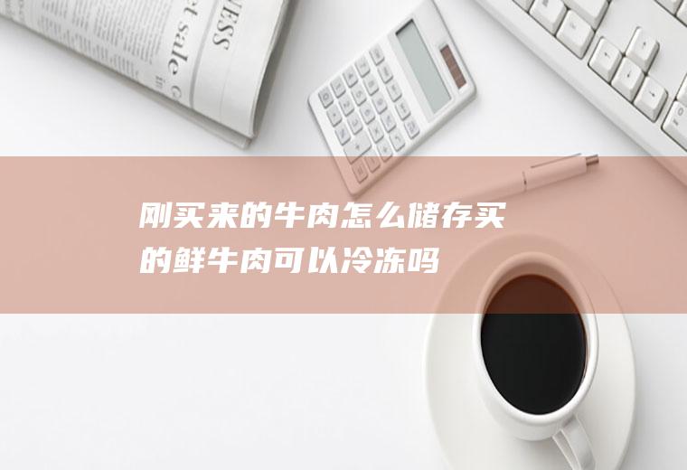 刚买来的牛肉怎么储存(买的鲜牛肉可以冷冻吗)