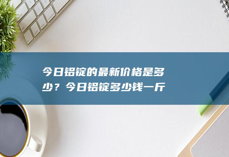 今日铝锭的最新价格是多少？今日铝锭多少钱一斤？