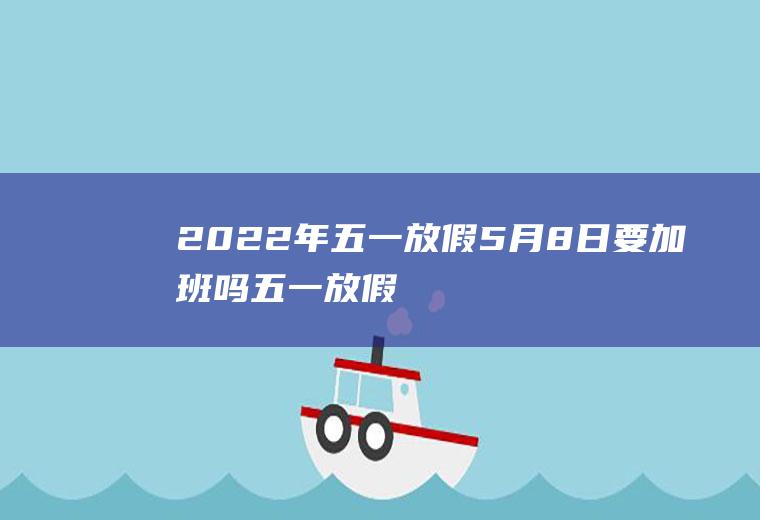 2022年五一放假5月8日要加班吗(五一放假几日)