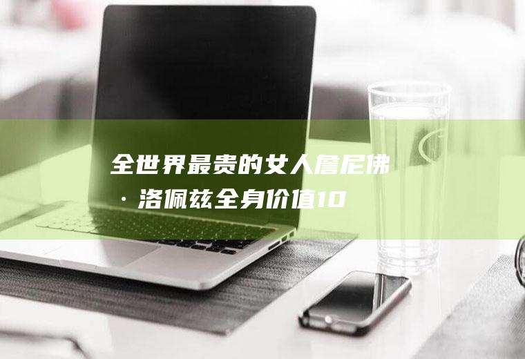 全世界最贵的女人:詹尼佛·洛佩兹全身价值107亿(腿值64亿)(世界上最贵的车第一名)