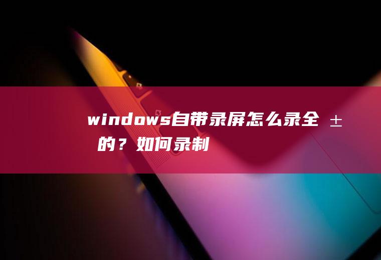 windows自带录屏怎么录全屏的？如何录制全屏视频