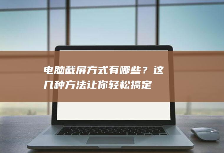 电脑截屏方式有哪些？这几种方法,让你轻松搞定!