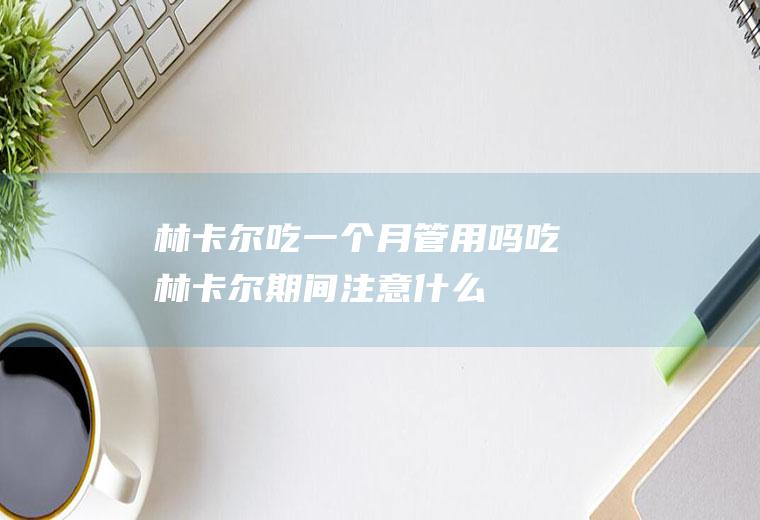 林卡尔吃一个月管用吗(吃林卡尔期间注意什么)