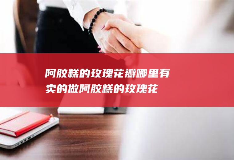阿胶糕的玫瑰花瓣哪里有卖的(做阿胶糕的玫瑰花瓣哪里买)