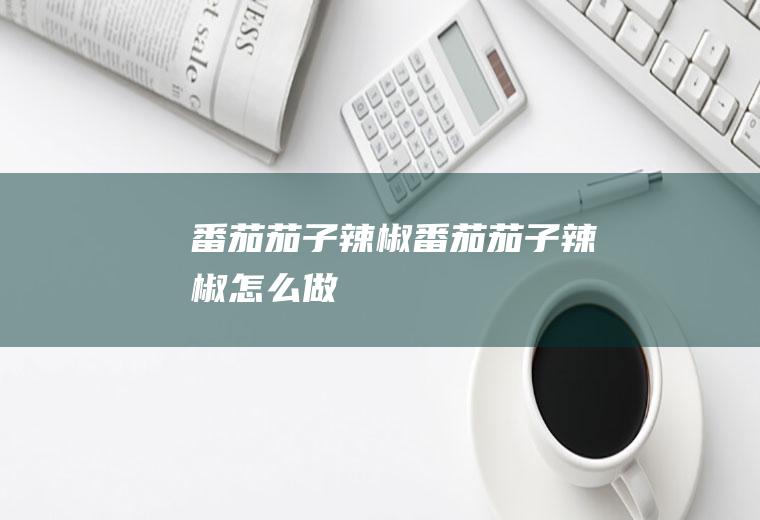 番茄茄子辣椒番茄茄子辣椒怎么做