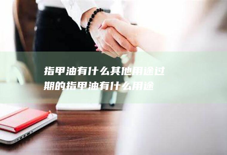 指甲油有什么其他用途(过期的指甲油有什么用途)