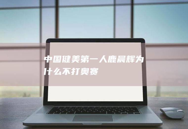 中国健美第一人(鹿晨辉为什么不打奥赛)