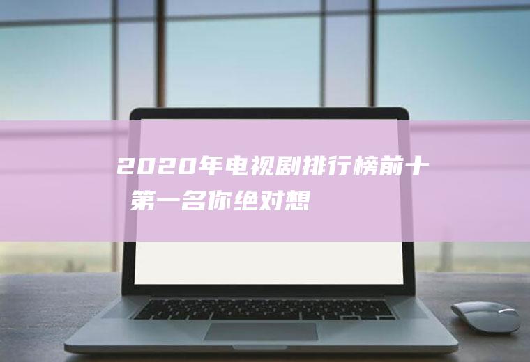 2020年电视剧排行榜前十名：第一名你绝对想不到,最后一部太经典了!
