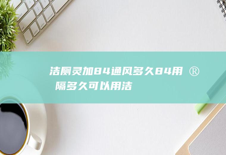 洁厕灵加84通风多久,84用完隔多久可以用洁厕灵吗