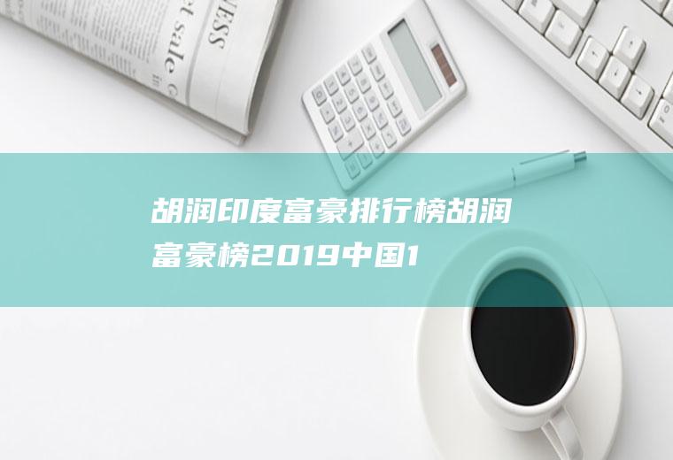 胡润印度富豪排行榜(胡润富豪榜2019中国1000名)