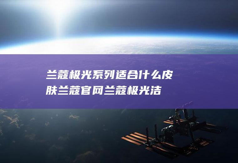 兰蔻极光系列适合什么皮肤(兰蔻官网兰蔻极光洁面乳)