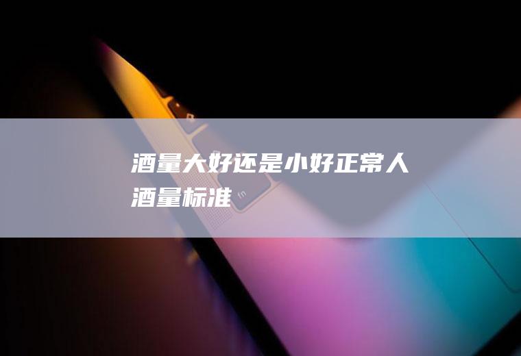 酒量大好还是小好(正常人酒量标准)