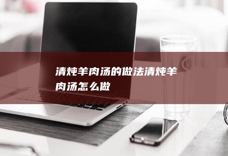 清炖羊肉汤的做法清炖羊肉汤怎么做