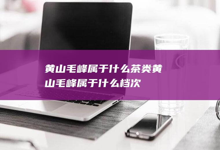 黄山毛峰属于什么茶类(黄山毛峰属于什么档次)