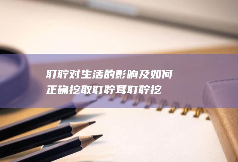 耵聍对生活的影响及如何正确挖取耵聍(耳耵聍挖出来的视频)