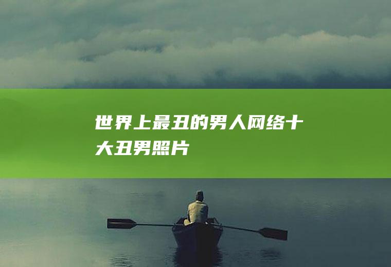 世界上最丑的男人(网络十大丑男照片)