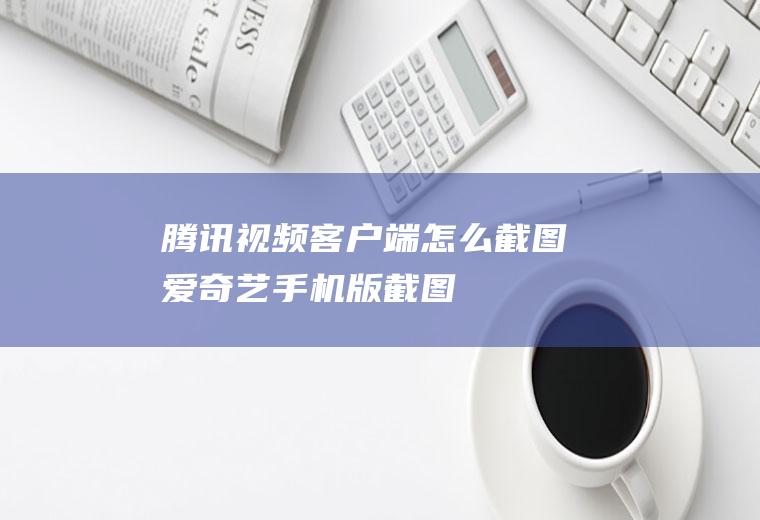 腾讯视频客户端怎么截图(爱奇艺手机版截图)