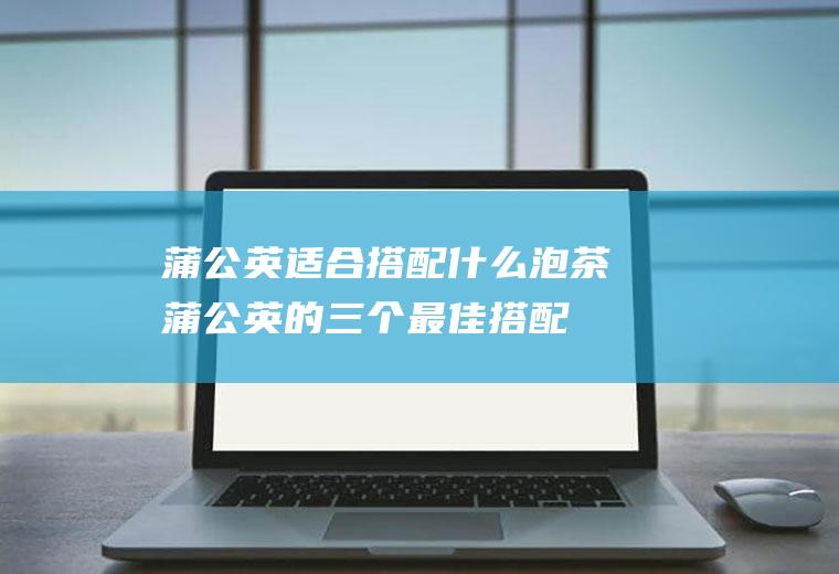 蒲公英适合搭配什么泡茶(蒲公英的三个最佳搭配)
