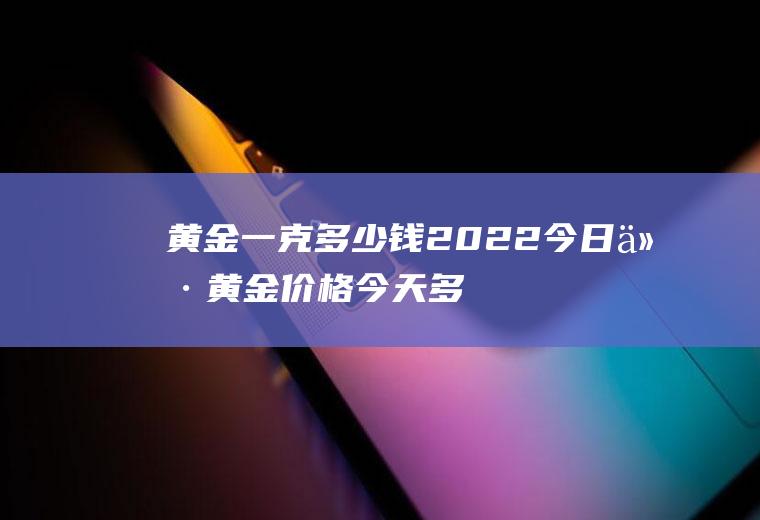 黄金一克多少钱2022今日价(黄金价格今天多少一克)