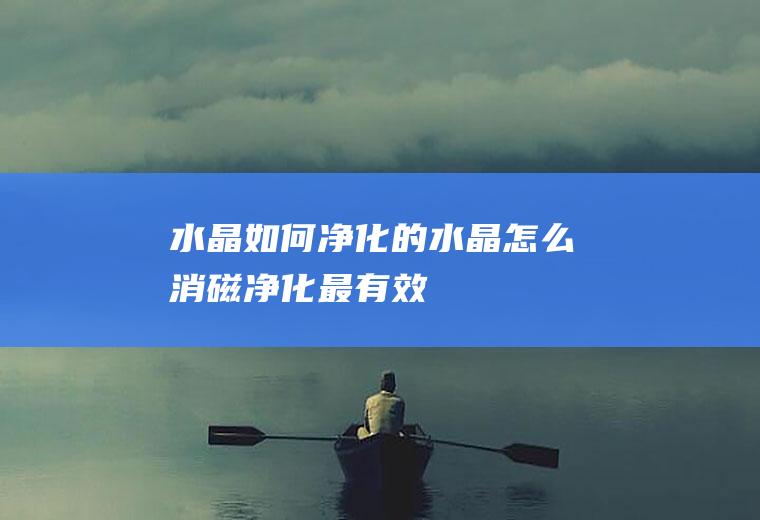 水晶如何净化的(水晶怎么消磁净化最有效)