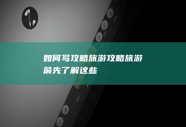 如何写攻略旅游攻略：旅游前,先了解这些!
