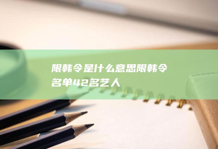 限韩令是什么意思(限韩令名单42名艺人)