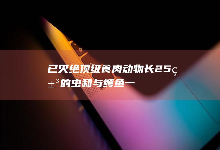 已灭绝顶级食肉动物:长2.5米的虫和与鳄鱼一样大的蜈蚣(十大最厉害的食肉动物)