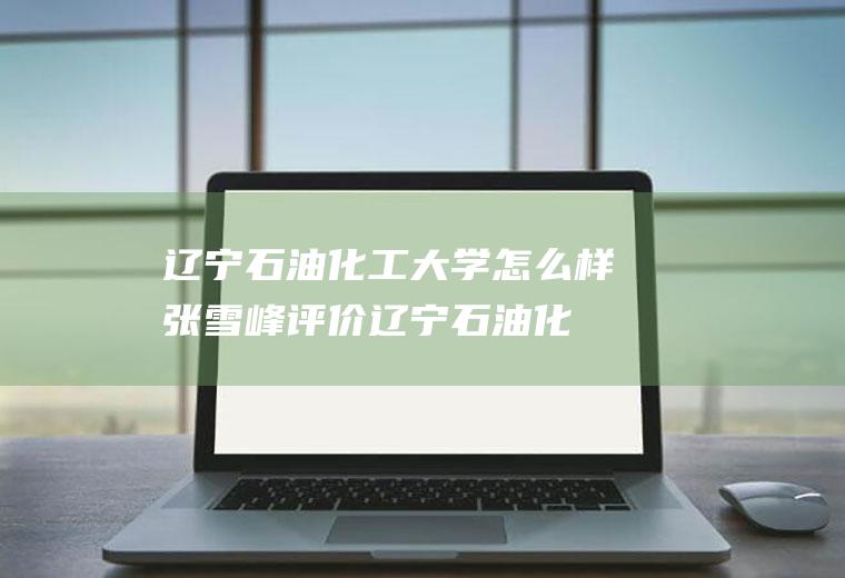 辽宁石油化工大学怎么样(张雪峰评价辽宁石油化工大学)