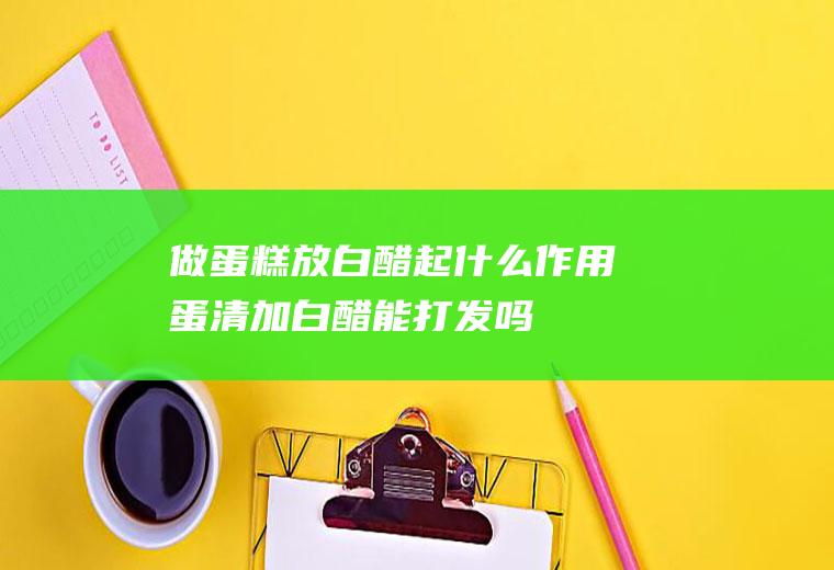 做蛋糕放白醋起什么作用(蛋清加白醋能打发吗)