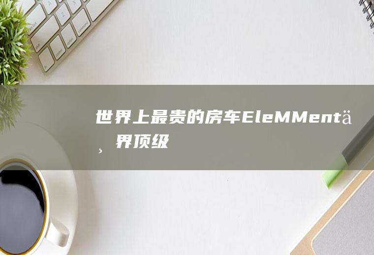 世界上最贵的房车：EleMMent(世界顶级十大豪华房车)