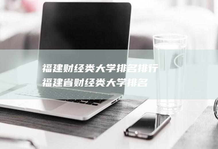 福建财经类大学排名排行(福建省财经类大学排名前五的)